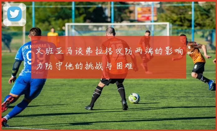 文班亚马谈弗拉格攻防两端的影响力防守他的挑战与困难