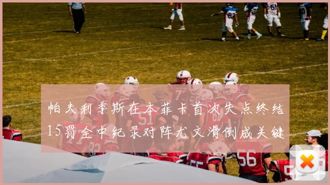 帕夫利季斯在本菲卡首次失点终结15罚全中纪录对阵尤文滑倒成关键时刻