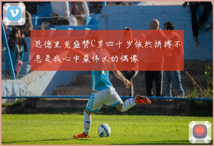 恩德里克盛赞C罗四十岁依然拼搏不息是我心中最伟大的偶像