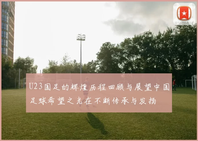 U23国足的辉煌历程回顾与展望中国足球希望之光在不断传承与发扬