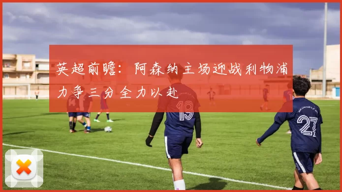 英超前瞻：阿森纳主场迎战利物浦力争三分全力以赴