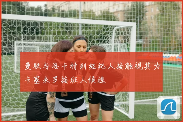 曼联与洛卡特利经纪人接触视其为卡塞米罗接班人候选