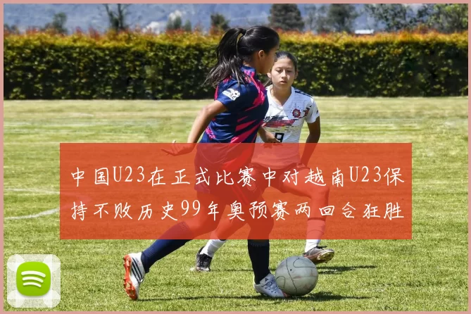 中国U23在正式比赛中对越南U23保持不败历史99年奥预赛两回合狂胜7-0