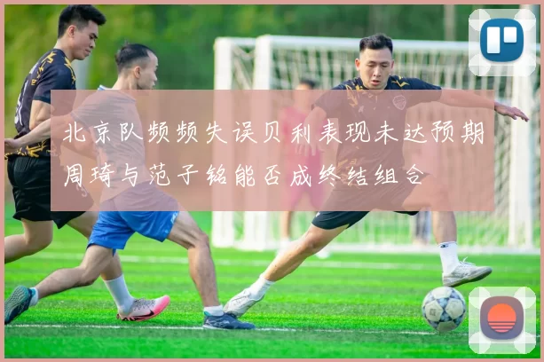 北京队频频失误贝利表现未达预期周琦与范子铭能否成终结组合